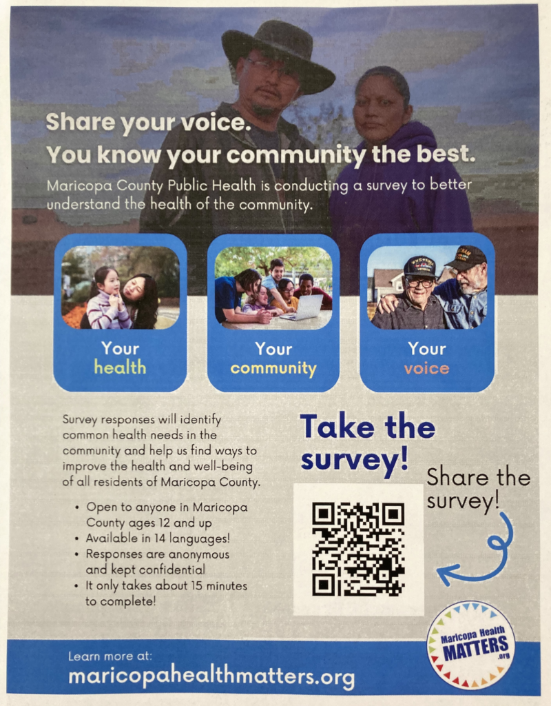 Poster for the Community Health Needs Assessment survey from Maricopa County Public Health. "Share your voice. You know your community the best. Maricopa County Public Health is conducting a survey to better understand the health of the community. Your health. Your community. Your voice. Survey responses will identify common health needs in the community and help us find ways to improve the health and well-being of all residents of Maricopa County. Open to anyone in Maricopa County ages 12 and up. Available in 14 languages! Responses are anonymous and kept confidential. It only takes about 15 minutes to complete! Learn more at: maricopahealthmatters.org" Pictured in the bottom right corner is a QR code with "Take the survey! Share the survey!